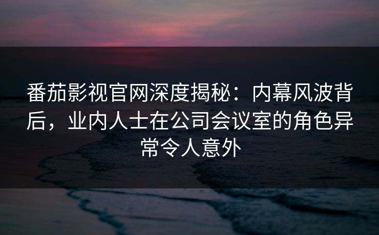 番茄影视官网深度揭秘：内幕风波背后，业内人士在公司会议室的角色异常令人意外