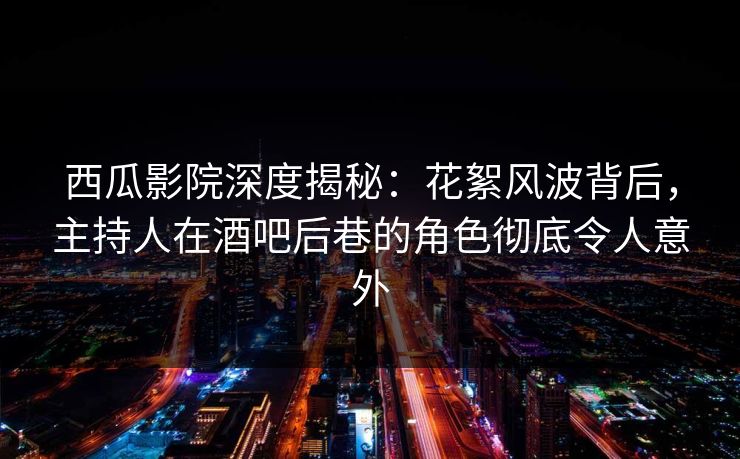 西瓜影院深度揭秘：花絮风波背后，主持人在酒吧后巷的角色彻底令人意外