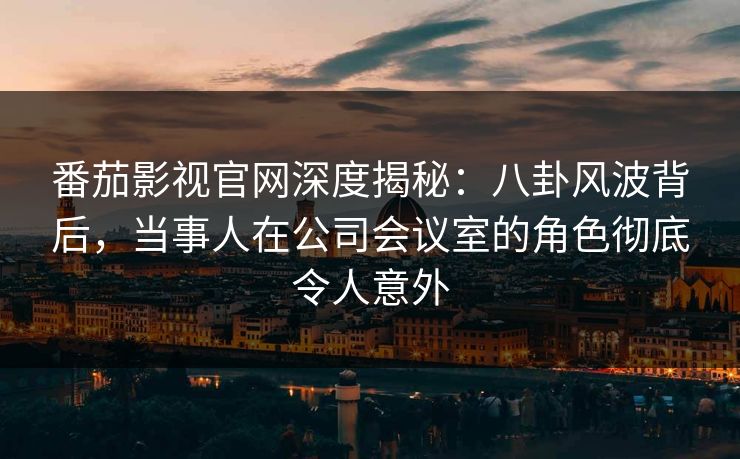番茄影视官网深度揭秘:八卦风波背后,当事人在公司会议室的角色彻底令人意外 番茄影视官网深度揭秘:八卦风波背后,当事人在公司会议室的角色彻底令人意外