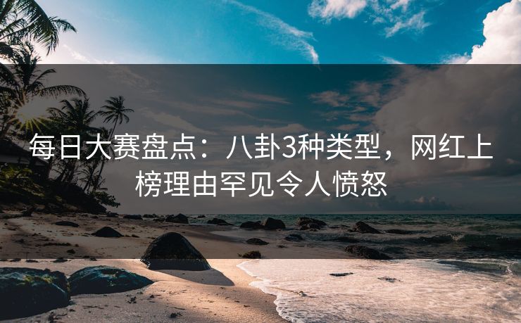 每日大赛盘点:八卦3种类型,网红上榜理由罕见令人愤怒 每日大赛盘点:八卦3种类型,网红上榜理由罕见令人愤怒