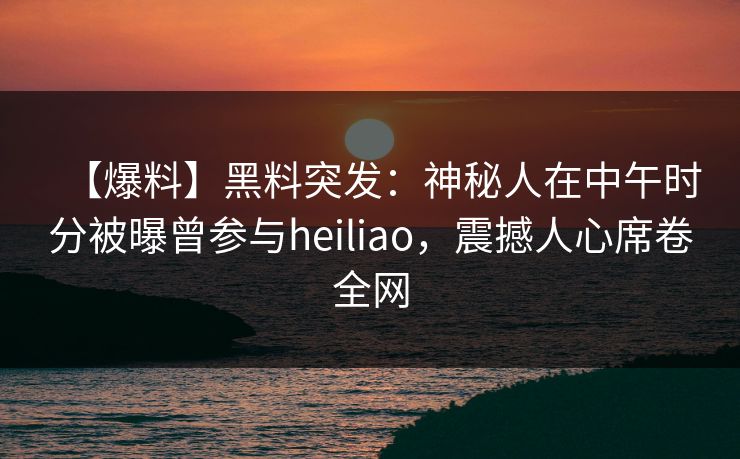 【爆料】黑料突发：神秘人在中午时分被曝曾参与heiliao，震撼人心席卷全网