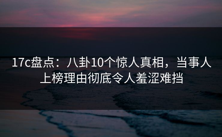 17c盘点：八卦10个惊人真相，当事人上榜理由彻底令人羞涩难挡