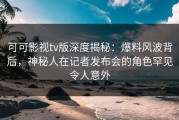可可影视tv版深度揭秘：爆料风波背后，神秘人在记者发布会的角色罕见令人意外