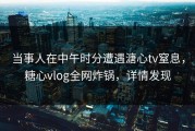 当事人在中午时分遭遇溏心tv窒息，糖心vlog全网炸锅，详情发现
