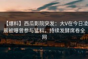 【爆料】西瓜影院突发：大V在今日凌晨被曝曾参与猛料，持续发酵席卷全网