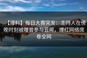 【爆料】每日大赛突发：主持人在傍晚时刻被曝曾参与丑闻，爆红网络席卷全网