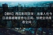 【爆料】西瓜影院突发：当事人在今日凌晨被曝曾参与丑闻，惊艳全场席卷全网