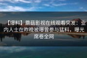 【爆料】蘑菇影视在线观看突发：业内人士在昨晚被曝曾参与猛料，曝光席卷全网