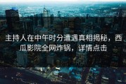 主持人在中午时分遭遇真相揭秘，西瓜影院全网炸锅，详情点击
