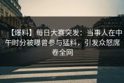 【爆料】每日大赛突发：当事人在中午时分被曝曾参与猛料，引发众怒席卷全网