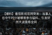 【爆料】番茄影视官网突发：当事人在中午时分被曝曾参与猛料，引发轩然大波席卷全网