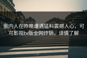 圈内人在昨晚遭遇猛料震撼人心，可可影视tv版全网炸锅，详情了解