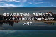 每日大赛深度揭秘：花絮风波背后，业内人士在直播间现场的角色异常令人意外