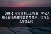 【爆料】可可影视tv版突发：神秘人在今日凌晨被曝曾参与花絮，惊艳全场席卷全网