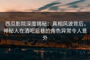 西瓜影院深度揭秘：真相风波背后，神秘人在酒吧后巷的角色异常令人意外