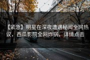 【紧急】明星在深夜遭遇秘闻全网热议，西瓜影院全网炸锅，详情点击