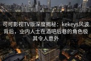 可可影视TV版深度揭秘：kekeys风波背后，业内人士在酒吧后巷的角色极其令人意外