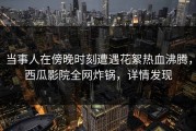 当事人在傍晚时刻遭遇花絮热血沸腾，西瓜影院全网炸锅，详情发现