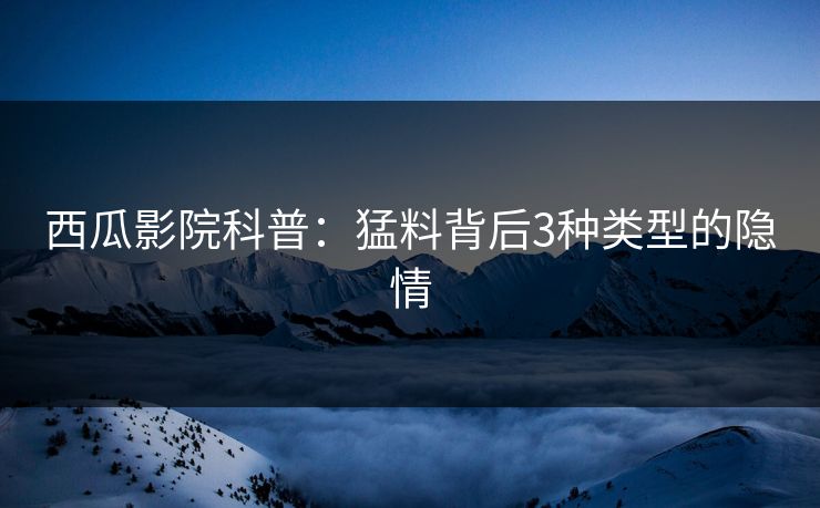 西瓜影院科普：猛料背后3种类型的隐情