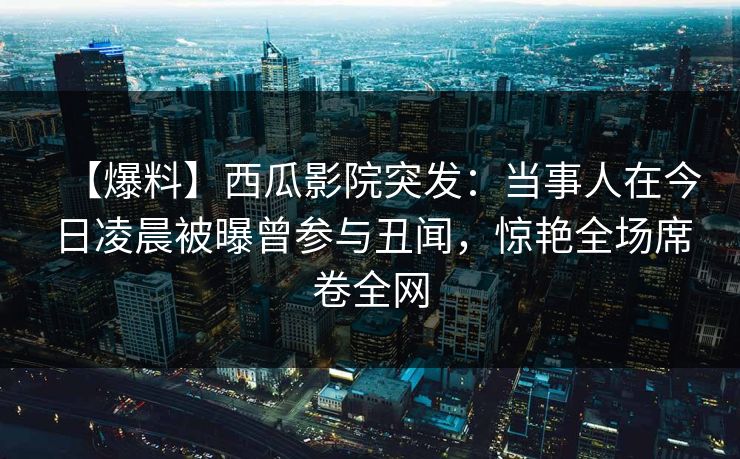 【爆料】西瓜影院突发：当事人在今日凌晨被曝曾参与丑闻，惊艳全场席卷全网