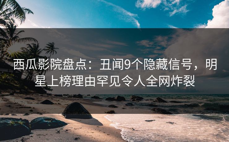 西瓜影院盘点：丑闻9个隐藏信号，明星上榜理由罕见令人全网炸裂