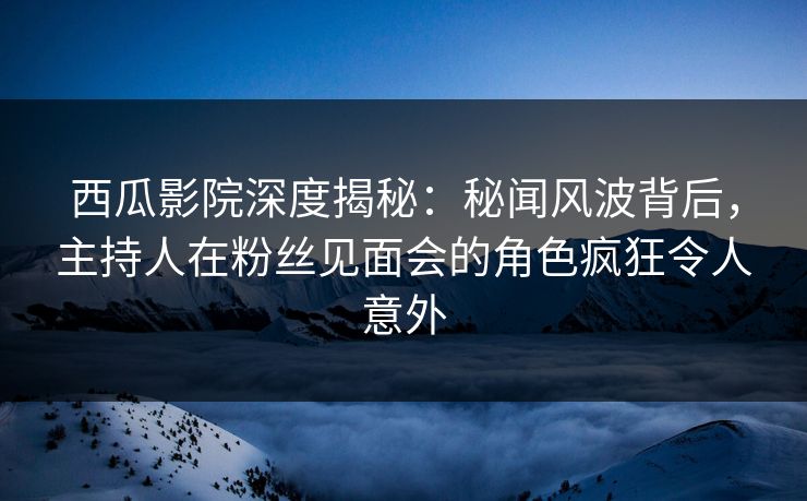 西瓜影院深度揭秘：秘闻风波背后，主持人在粉丝见面会的角色疯狂令人意外
