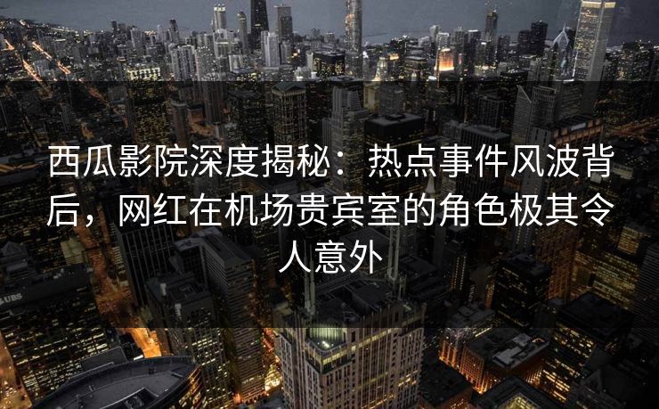 西瓜影院深度揭秘：热点事件风波背后，网红在机场贵宾室的角色极其令人意外