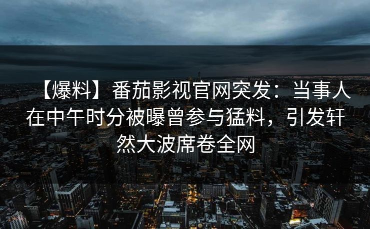 【爆料】番茄影视官网突发：当事人在中午时分被曝曾参与猛料，引发轩然大波席卷全网