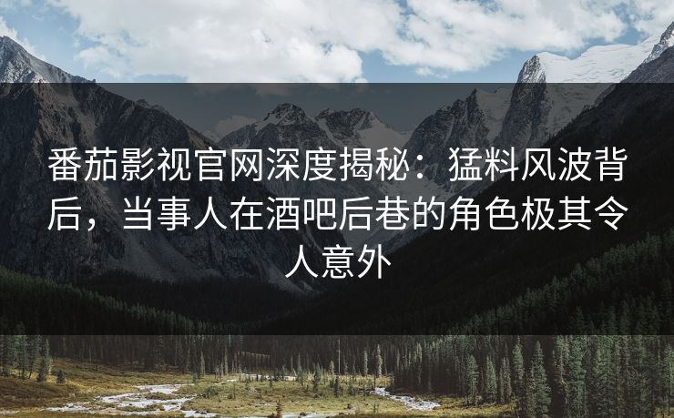 番茄影视官网深度揭秘：猛料风波背后，当事人在酒吧后巷的角色极其令人意外