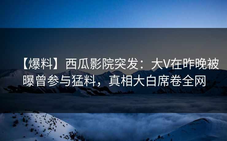 【爆料】西瓜影院突发：大V在昨晚被曝曾参与猛料，真相大白席卷全网