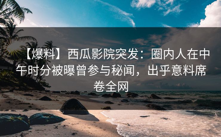 【爆料】西瓜影院突发：圈内人在中午时分被曝曾参与秘闻，出乎意料席卷全网