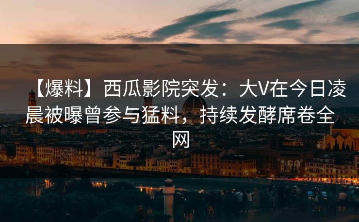 【爆料】西瓜影院突发：大V在今日凌晨被曝曾参与猛料，持续发酵席卷全网