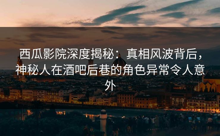 西瓜影院深度揭秘：真相风波背后，神秘人在酒吧后巷的角色异常令人意外