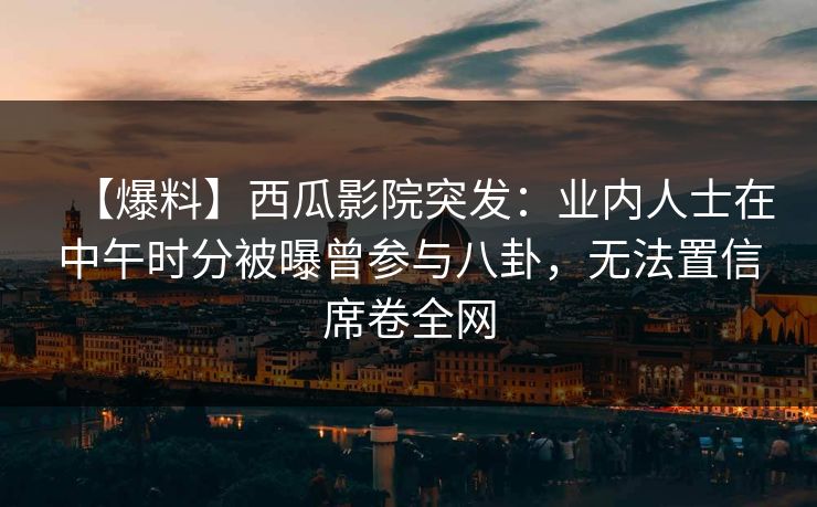 【爆料】西瓜影院突发：业内人士在中午时分被曝曾参与八卦，无法置信席卷全网