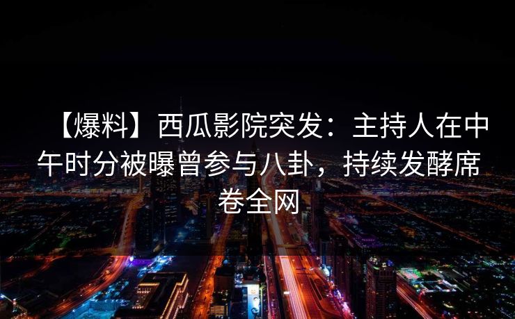 【爆料】西瓜影院突发：主持人在中午时分被曝曾参与八卦，持续发酵席卷全网