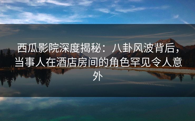 西瓜影院深度揭秘：八卦风波背后，当事人在酒店房间的角色罕见令人意外