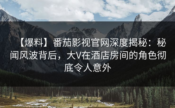 【爆料】番茄影视官网深度揭秘：秘闻风波背后，大V在酒店房间的角色彻底令人意外