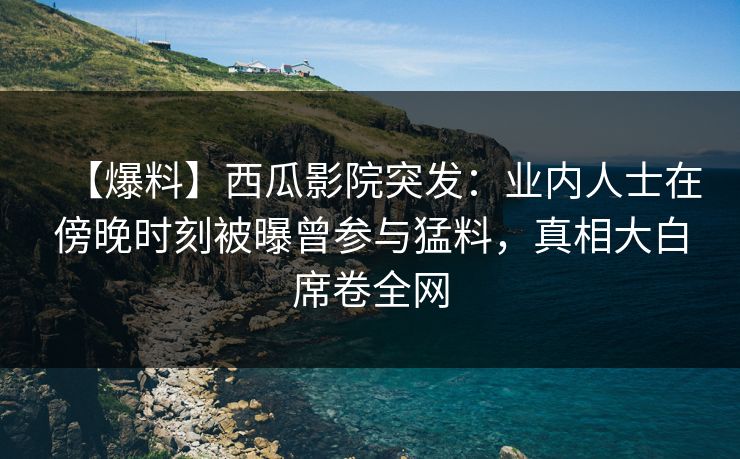 【爆料】西瓜影院突发：业内人士在傍晚时刻被曝曾参与猛料，真相大白席卷全网