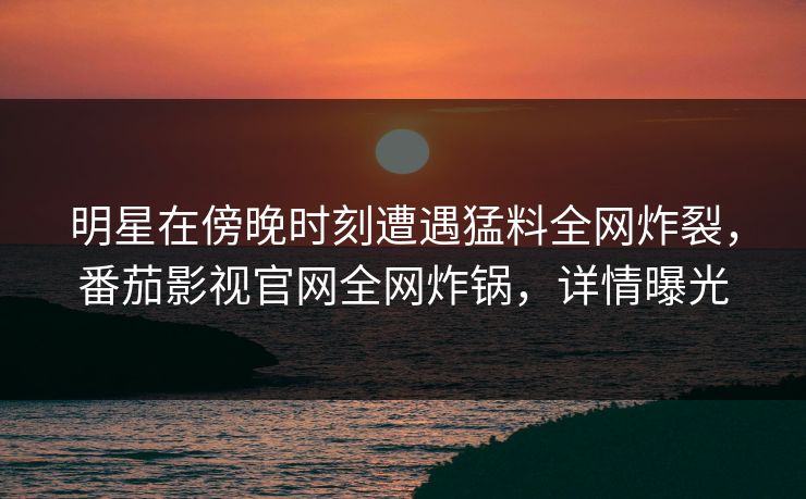 明星在傍晚时刻遭遇猛料全网炸裂，番茄影视官网全网炸锅，详情曝光