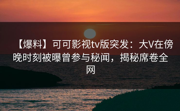 【爆料】可可影视tv版突发:大V在傍晚时刻被曝曾参与秘闻,揭秘席卷全网 【爆料】可可影视tv版突发:大V在傍晚时刻被曝曾参与秘闻,揭秘席卷全网