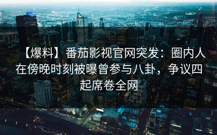【爆料】番茄影视官网突发：圈内人在傍晚时刻被曝曾参与八卦，争议四起席卷全网