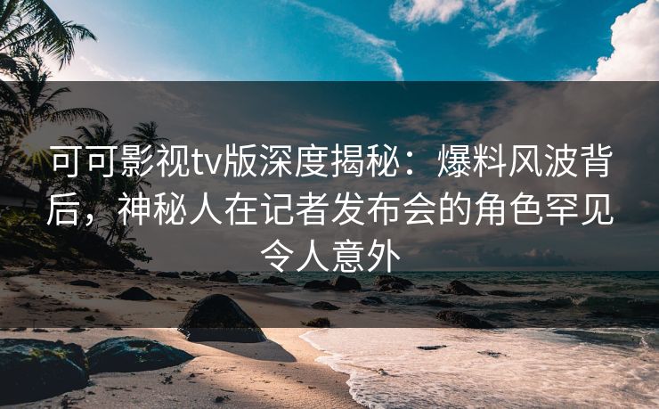 可可影视tv版深度揭秘：爆料风波背后，神秘人在记者发布会的角色罕见令人意外