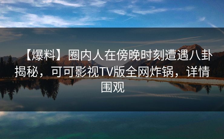 【爆料】圈内人在傍晚时刻遭遇八卦揭秘，可可影视TV版全网炸锅，详情围观