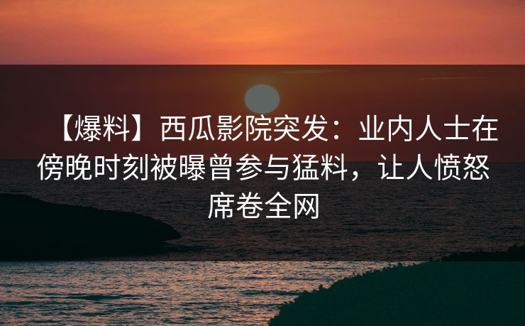 【爆料】西瓜影院突发：业内人士在傍晚时刻被曝曾参与猛料，让人愤怒席卷全网
