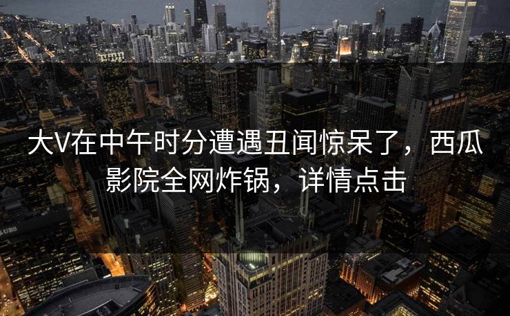 大V在中午时分遭遇丑闻惊呆了，西瓜影院全网炸锅，详情点击