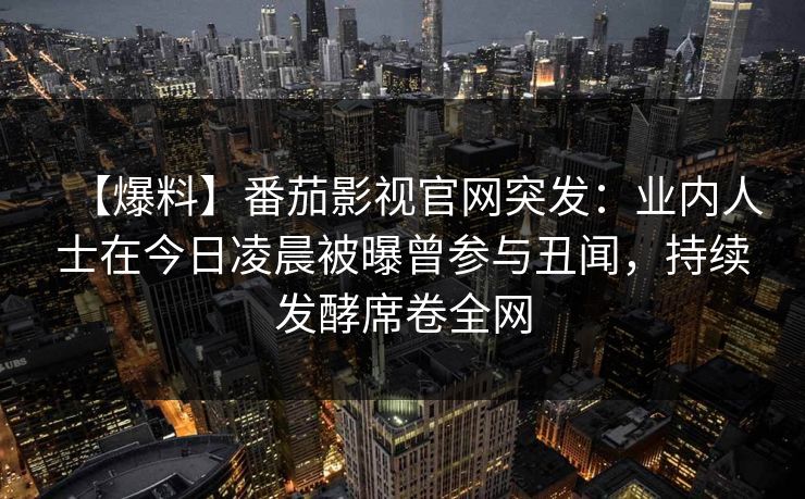【爆料】番茄影视官网突发：业内人士在今日凌晨被曝曾参与丑闻，持续发酵席卷全网
