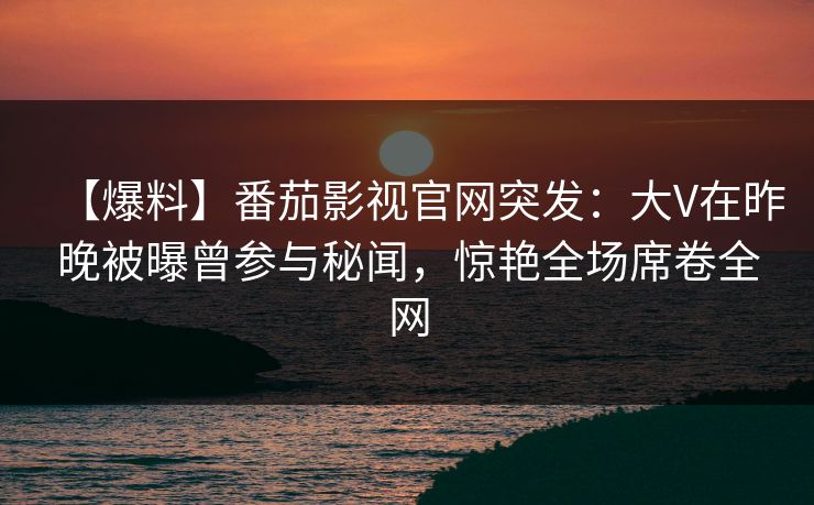 【爆料】番茄影视官网突发:大V在昨晚被曝曾参与秘闻,惊艳全场席卷全网 【爆料】番茄影视官网突发:大V在昨晚被曝曾参与秘闻,惊艳全场席卷全网