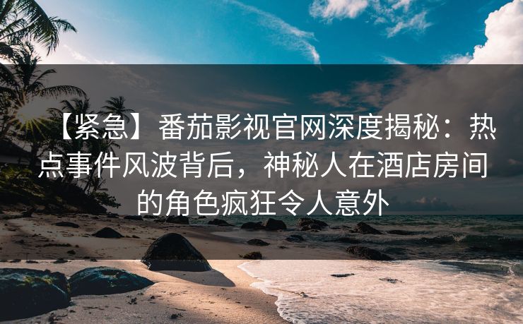 【紧急】番茄影视官网深度揭秘：热点事件风波背后，神秘人在酒店房间的角色疯狂令人意外