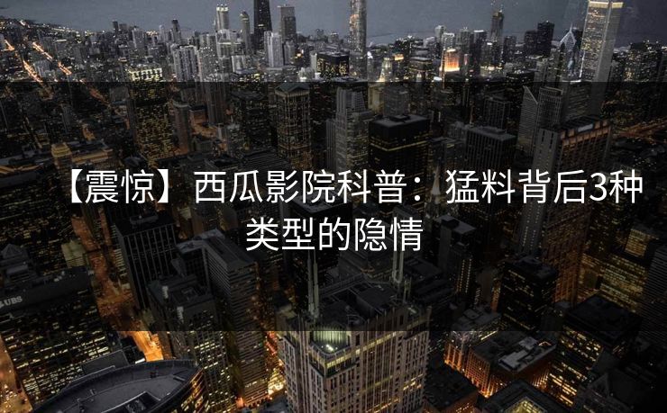 【震惊】西瓜影院科普：猛料背后3种类型的隐情