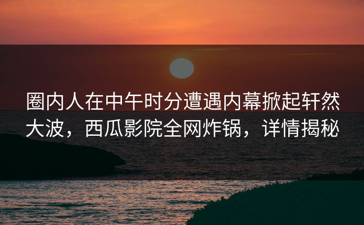 圈内人在中午时分遭遇内幕掀起轩然大波，西瓜影院全网炸锅，详情揭秘